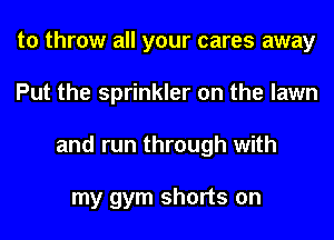 to throw all your cares away
Put the sprinkler on the lawn
and run through with

my gym shorts on
