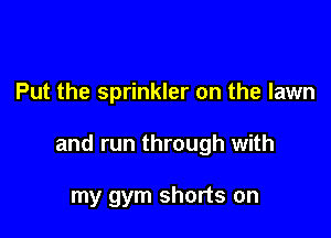 Put the sprinkler on the lawn

and run through with

my gym shorts on