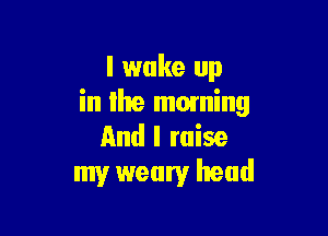 I wake up
in lhe moming

And I raise
my weary head