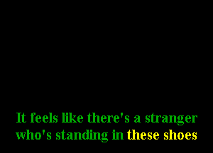 It feels like there's a stranger
Who's standing in these shoes