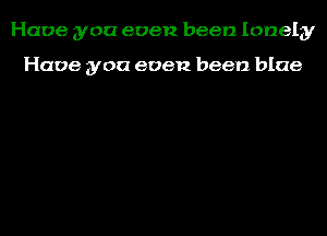 Have you even been lonely

Have you even been blue