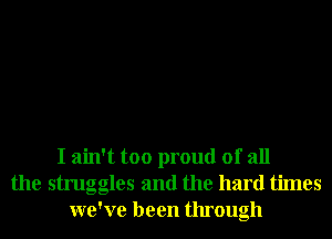 I ain't too proud of all
the struggles and the hard times
we've been through