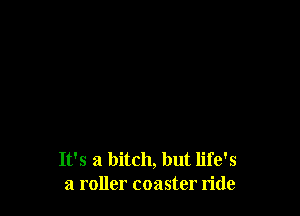 It's a bitch, but life's
a roller coaster ride