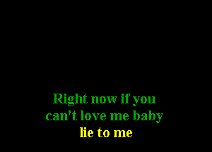 Right now if you
can't love me baby
lie to me