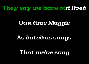 They say we have out Iioeb
Oan time Maggie
As bafeb as songs

That we've sang