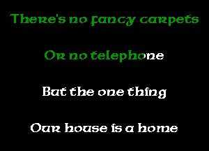 Thene's no Fancy canpefs

012 no telephone

But the one thing

Oan house is a home