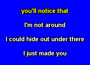 you'll notice that
I'm not around

I could hide out under there

Ijust made you