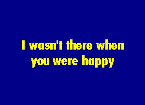 I wasn't lhere when

you were happy