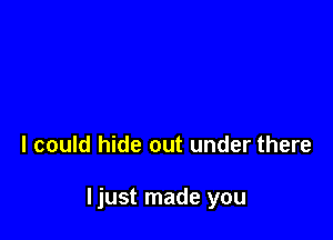 I could hide out under there

Ijust made you