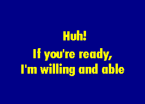 Huh!

ll you're ready,
I'm willing and able