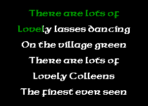 Thene ane lots or
Lovely Iasses bancmg
On the village gneen
Thene ane lots or
Lovely C olleens

The Finest even seen