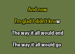 And now
I'm glad I didn't know

The way it all would end

The way it all would go