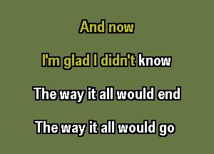 And now
I'm glad I didn't know

The way it all would end

The way it all would go