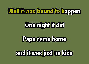Well it was bound to happen

One night it did
Papa came home

and it was just us kids