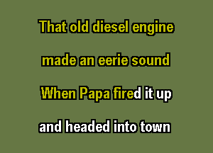 That old diesel engine

made an eerie sound

When Papa Fired it up

and headed into town