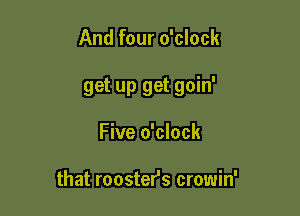 And four o'clock

get up get goin'

Five o'clock

that rooster's crowin'