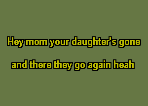 Hey mom your daughters gone

and there they go again heah