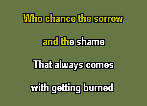 Who chance the sorrow

and the shame

That always comes

with getting burned