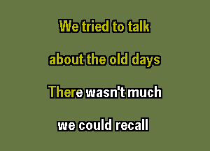 We tried to talk

about the old days

There wasn't much

we could recall