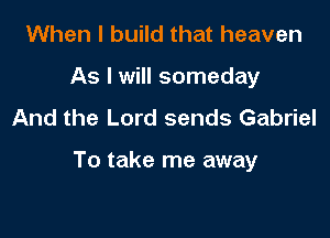 When I build that heaven
As I will someday
And the Lord sends Gabriel

To take me away