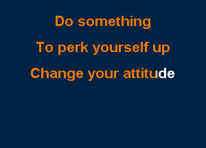 Do something

To perk yourself up

Change your attitude