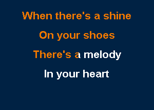 When there's a shine

On your shoes

There's a melody

In your heart