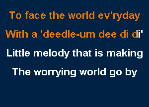 To face the world ev'ryday
With a 'deedle-um dee di di'
Little melody that is making

The worrying world go by