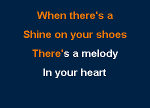 When there's a

Shine on your shoes

There's a melody

In your heart