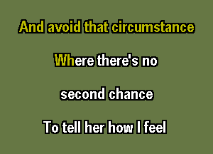 And avoid that circumstance
Where there's no

second chance

To tell her how I feel