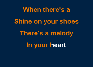 When there's a

Shine on your shoes

There's a melody

In your heart