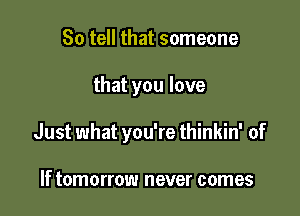 So tell that someone

that you love

Just what you're thinkin' of

If tomorrow never comes