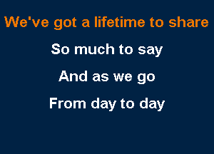 We've got a lifetime to share
So much to say

And as we go

From day to day