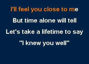 I'll feel you close to me

But time alone will tell

Let's take a lifetime to say

I knew you well