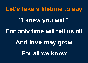 Let's take a lifetime to say
I knew you well

For only time will tell us all

And love may grow

For all we know