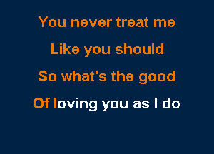 You never treat me
Like you should
So what's the good

Of loving you as I do