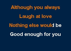 Although you always
Laugh at love

Nothing else would be

Good enough for you