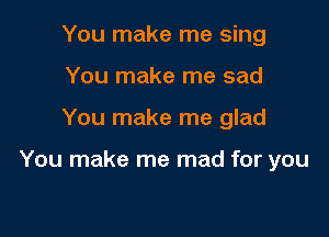 You make me sing
You make me sad

You make me glad

You make me mad for you