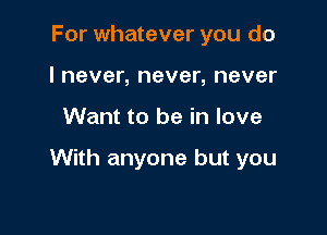 For whatever you do
I never, never, never

Want to be in love

With anyone but you