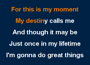 For this is my moment
My destiny calls me
And though it may be
Just once in my lifetime

I'm gonna do great things