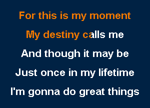 For this is my moment
My destiny calls me
And though it may be
Just once in my lifetime

I'm gonna do great things