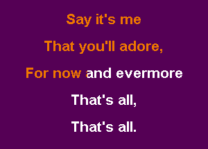Say it's me

That you'll adore,

For now and evermore
That's all,
That's all.