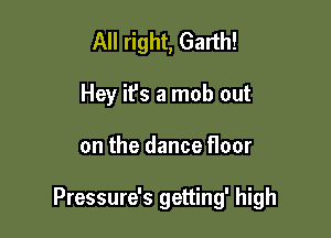 All right, Garth!
Hey ifs a mob out

on the dance floor

Pressure's getting' high