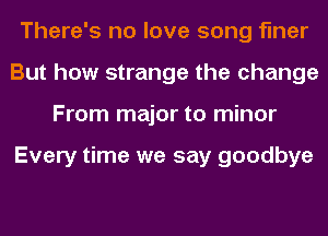 There's no love song finer
But how strange the change
From major to minor

Every time we say goodbye