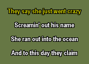 They say shejust went crazy
Screamin' out his name
She ran out into the ocean

And to this day they claim