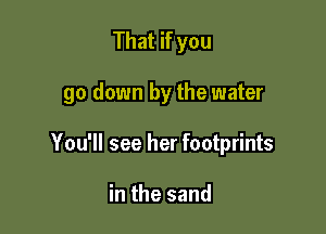 That if you

go down by the water

You'll see her footprints

in the sand