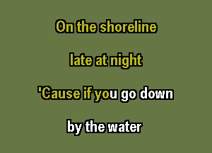 0n the shoreline

late at night

'Cause if you go down

by the water