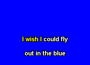 lwish I could fly

out in the blue