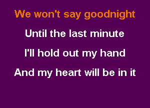 We won't say goodnight
Until the last minute

I'll hold out my hand

And my heart will be in it
