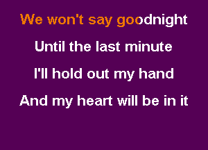 We won't say goodnight
Until the last minute

I'll hold out my hand

And my heart will be in it