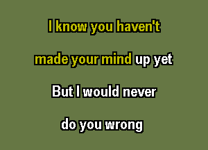 I know you haven't
made your mind up yet

But I would never

do you wrong